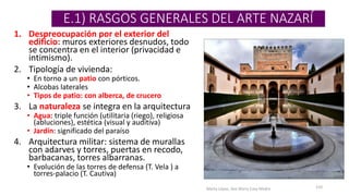 E.1) RASGOS GENERALES DEL ARTE NAZARÍ
1. Despreocupación por el exterior del
edificio: muros exteriores desnudos, todo
se concentra en el interior (privacidad e
intimismo).
2. Tipología de vivienda:
• En torno a un patio con pórticos.
• Alcobas laterales
• Tipos de patio: con alberca, de crucero
3. La naturaleza se integra en la arquitectura
• Agua: triple función (utilitaria (riego), religiosa
(abluciones), estética (visual y auditiva)
• Jardín: significado del paraíso
4. Arquitectura militar: sistema de murallas
con adarves y torres, puertas en recodo,
barbacanas, torres albarranas.
• Evolución de las torres de defensa (T. Vela ) a
torres-palacio (T. Cautiva)
Marta López, Ave María Casa Madre 110
 