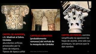 Marta López, Ave María Casa Madre 15
CAPITEL DE AVISPERO,
s X. Madinat al Zahra.
Córdoba
abundantes orificios
provocados por la
labor de trépano .
Típicos de época califal
CAPITELES CORINTIOS
(probablemente
romanos) del mirhab de
la mezquita de Córdoba
CAPITEL DE PENCAS, corintio
simplificado no aparecen las
hojas de acanto, sino solo sus
arranques, las pencas que le
dan nombre
 