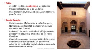 • Patio:
• el sultán recibía en audiencia a los súbditos
• Pila central réplica de la de Lindaraja
• Paredes laterales, lisas, originales, para realzar la
gran fachada.
• Cuarto Dorado:
• Construido por Muhammad V (sala de espera)
• Nombre: desde los RRCC q añadieron motivos
ornamentales dorados
• Reformas cristianas: se añade al alfarje pinturas
góticas y los escudos y emblemas de los Reyes
Católicos.
• Cierre de ventanas y transformación de la central
en un mirador con asientos, un balcón con
columna en medio (de capitel cristiano decorado
con los emblemas reales)
Marta López, Ave María Casa Madre 168
 