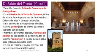 D) Salón del Trono (Yusuf I)
•También llamado Salón de Comares o de
Embajadores
•En el interior de la Torre de Comares, (45m
de altura, la más poderosa de la Alhambra).
Orientada a los 4 puntos cardinales.
•Sala destinada a recepciones oficiales.
•Es una qubba (sala de planta cuadrada
cubierta con cúpula).
• Nombre: diferentes teorías, vidrieras de
colores de los balcones, denominadas en
Oriente “comarías”, o tienda de campaña
para el trono, (Vocablo arsh)
•En ella se respira el poder terrenal del
sultán y sobrenatural (cósmico)
Marta López, Ave María Casa Madre 187
 