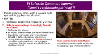 F) Baños de Comares o hamman
(Ismail I y reformado por Yusuf I)
• Puerta directa al patio, junto a la crujía en la
que residía y gobernaba el sultán.
• PARTES:
1. Vestíbulo: apodyterio (vestuario) y letrina
2. Sala de reposo (bayt al maslaj) ) Sala de
las Camas
• Edificio de dos plantas
• En el piso inferior(acceso por empinada escalera)
• Era adonde regresaban una vez que habían
tomado el baño, a descansar y conversar.
• La Sala esta centrada por una fuente en torno a
la cual hay cuatro columnas que sostienen
respectivos dinteles y dejan a su alrededor un
pasillo perimetral
Marta López, Ave María Casa Madre 194
Planta superior: Galería de los Músicos
porque la imaginación popular situaba aquí
músicos ciegos que amenizarían el baño
 
