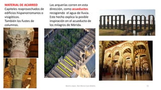 MATERIAL DE ACARREO
Capiteles reaprovechados de
edificios hispanorromanos o
visigóticos.
También los fustes de
columnas.
52Marta López, Ave María Casa Madre
Las arquerías corren en esta
dirección, como acueductos
recogiendo el agua de lluvia.
Este hecho explica la posible
inspiración en el acueducto de
los milagros de Mérida.
 
