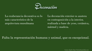 La exuberancia decorativa es lo
más característico de la
arquitectura musulmana
La decoración exterior es austera
en contraposición a la interior,
realizada a base de yeso, cerámica,
mármol y madera.
Carmen Águila, https://hortushesperidum.com
Falta la representación humana y animal, que es excepcional.
 