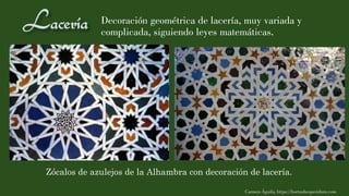 Decoración geométrica de lacería, muy variada y
complicada, siguiendo leyes matemáticas.
Carmen Águila, https://hortushesperidum.com
Zócalos de azulejos de la Alhambra con decoración de lacería.
 