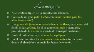  Es el edificio típico de la arquitectura islámica.
 Consta de un gran patio (sahn) con fuente central para las
abluciones (sabil)
 Una gran sala (haram) orientada hacia La Meca, cuyo muro del
fondo es la (quibla). En él se abre el mihrab o santuario,
precedido de la macsura, a modo de transepto cristiano.
 Junto al mihrab se haya el mimbar o púlpito.
 En el exterior están los alminares o minaretes, torres desde
donde el almuédano anuncia las horas de oración.
Carmen Águila, https://hortushesperidum.com
 
