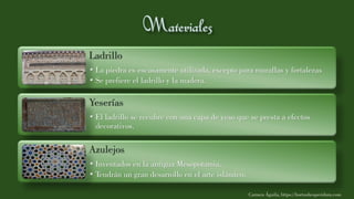 Ladrillo
• La piedra es escasamente utilizada, excepto para murallas y fortalezas
• Se prefiere el ladrillo y la madera.
Yeserías
• El ladrillo se recubre con una capa de yeso que se presta a efectos
decorativos.
Azulejos
• Inventados en la antigua Mesopotamia.
• Tendrán un gran desarrollo en el arte islámico.
Carmen Águila, https://hortushesperidum.com
 