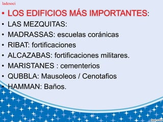 • LOS EDIFICIOS MÁS IMPORTANTES:
• LAS MEZQUITAS:
• MADRASSAS: escuelas coránicas
• RIBAT: fortificaciones
• ALCAZABAS: fortificaciones militares.
• MARISTANES : cementerios
• QUBBLA: Mausoleos / Cenotafios
• HAMMAN: Baños.
ladesoci
 