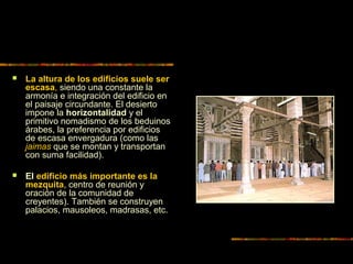  La altura de los edificios suele ser
escasa, siendo una constante la
armonía e integración del edificio en
el paisaje circundante. El desierto
impone la horizontalidad y el
primitivo nomadismo de los beduinos
árabes, la preferencia por edificios
de escasa envergadura (como las
jaimas que se montan y transportan
con suma facilidad).
 El edificio más importante es la
mezquita, centro de reunión y
oración de la comunidad de
creyentes). También se construyen
palacios, mausoleos, madrasas, etc.
 