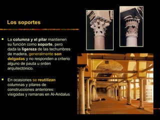  La columna y el pilar mantienen
su función como soporte, pero
dada la ligereza de las techumbres
de madera, generalmente son
delgadas y no responden a criterio
alguno de pauta u orden
arquitectónico.
 En ocasiones se reutilizan
columnas y pilares de
construcciones anteriores:
visigodas y romanas en Al-Andalus
Los soportes
 