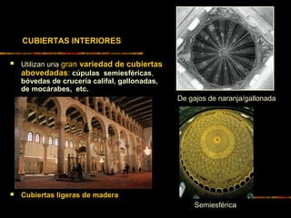  Utilizan una gran variedad de cubiertas
abovedadas: cúpulas semiesféricas,
bóvedas de crucería califal, gallonadas,
de mocárabes, etc.
 Cubiertas ligeras de madera
De gajos de naranja/gallonada
Semiesférica
CUBIERTAS INTERIORES
 