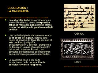 DECORACIÓN :
LA CALIGRAFÍA
 La caligrafía árabe es considerada en
el mundo islámico como la expresión
artística más apreciada porque otorga
una forma visible a la palabra revelada
de Dios
 Una actividad profundamente venerada
es la copia del Corán, porque está
hecha al servicio de Dios. De ahí que el
arte del libro (caligrafía,
encuadernación y adornos) siempre se
ha tenido en la más alta estima dentro
del mundo islámico. Por ello, las
escuelas de escribanos se encuentran
frecuentemente junto a las mezquitas.
 La caligrafía pasó a ser parte
fundamental de la decoración de
edificios civiles o religiosos.
CÚFICA
NASRÍ
 
