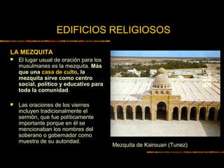 EDIFICIOS RELIGIOSOS
LA MEZQUITA
 El lugar usual de oración para los
musulmanes es la mezquita. Más
que una casa de culto, la
mezquita sirve como centro
social, político y educativo para
toda la comunidad.
 Las oraciones de los viernes
incluyen tradicionalmente el
sermón, que fue políticamente
importante porque en él se
mencionaban los nombres del
soberano o gobernador como
muestra de su autoridad.
Mezquita de Kairouan (Tunez)
 