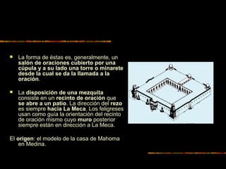  La forma de éstas es, generalmente, un
salón de oraciones cubierto por una
cúpula y a su lado una torre o minarete
desde la cual se da la llamada a la
oración.
 La disposición de una mezquita
consiste en un recinto de oración que
se abre a un patio. La dirección del rezo
es siempre hacia La Meca. Los feligreses
usan como guía la orientación del recinto
de oración mismo cuyo muro posterior
siempre están en dirección a La Meca.
El origen: el modelo de la casa de Mahoma
en Medina.
 