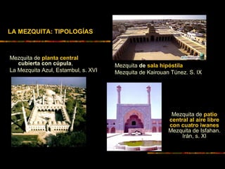 LA MEZQUITA: TIPOLOGÍAS
Mezquita de planta central
cubierta con cúpula,
La Mezquita Azul, Estambul, s. XVI
Mezquita de sala hipóstila
Mezquita de Kairouan Túnez. S. IX
.
Mezquita de patio
central al aire libre
con cuatro iwanes
Mezquita de Isfahan.
Irán, s. XI
 