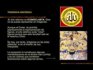 TENDENCIA ANICÓNICA
El arte islámico es ICONOCLASTA, Dios
no se puede representar en imágenes.
Aunque el Corán, no prohíbe
expresamente la representación de
figuras, el arte islámico evita "crear"
figuras porque que esta facultad sólo se
le reserva a Dios.
No hay, por tanto, imágenes en las artes
plásticas, ni en el interior de sus
mezquitas.
La excepción la constituyen algunas
manifestaciones en el ámbito iraní (chiíta)
y en los códices que contienen
ilustraciones sobre algunos temas.
 