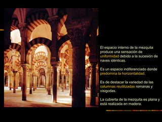 El espacio interno de la mezquita
produce una sensación de
uniformidad debido a la sucesión de
naves idénticas.
Es un espacio indiferenciado donde
predomina la horizontalidad.
Es de destacar la variedad de las
columnas reutilizadas romanas y
visigodas.
La cubierta de la mezquita es plana y
está realizada en madera.
 