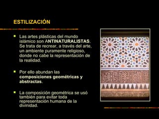 ESTILIZACIÓN
 Las artes plásticas del mundo
islámico son ANTINATURALISTAS.
Se trata de recrear, a través del arte,
un ambiente puramente religioso,
donde no cabe la representación de
la realidad.
 Por ello abundan las
composiciones geométricas y
abstractas.
 La composición geométrica se usó
también para evitar toda
representación humana de la
divinidad.
 