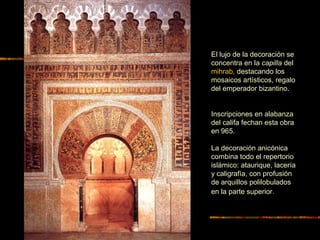 EL MIHRAB DE LA MEZQUITA DE
CÓRDOBA
El lujo de la decoración se
concentra en la capilla del
mihrab, destacando los
mosaicos artísticos, regalo
del emperador bizantino.
Inscripciones en alabanza
del califa fechan esta obra
en 965.
La decoración anicónica
combina todo el repertorio
islámico: ataurique, lacería
y caligrafía, con profusión
de arquillos polilobulados
en la parte superior.
 