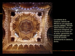 La cubierta de la
maqsura, delante del
Mihrab es una cúpula de
nervios califales, elevada
sobre trompas, con una
estructura octogonal. Los
nervios no se cruzan en
el centro, generando una
cúpula gallonada con
forma de concha,
simbolizando la sabiduría
divina.
 