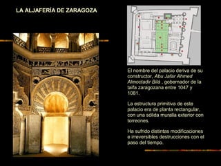 LA ALJAFERÍA DE ZARAGOZA
El nombre del palacio deriva de su
constructor, Abu Jafar Ahmed
Almoctadir Bilá , gobernador de la
taifa zaragozana entre 1047 y
1081.
La estructura primitiva de este
palacio era de planta rectangular,
con una sólida muralla exterior con
torreones.
Ha sufrido distintas modificaciones
e irreversibles destrucciones con el
paso del tiempo.
 