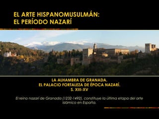EL ARTE HISPANOMUSULMÁN:
EL PERÍODO NAZARÍ
LA ALHAMBRA DE GRANADA.
EL PALACIO FORTALEZA DE ÉPOCA NAZARÍ.
S. XIII-XV
El reino nazarí de Granada (1232-1492), constituye la última etapa del arte
islámico en España.
 