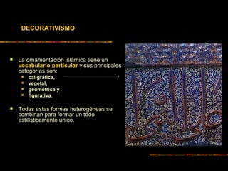 DECORATIVISMO
 La ornamentación islámica tiene un
vocabulario particular y sus principales
categorías son:
 caligráfica,
 vegetal,
 geométrica y
 figurativa.
 Todas estas formas heterogéneas se
combinan para formar un todo
estilísticamente único.
 