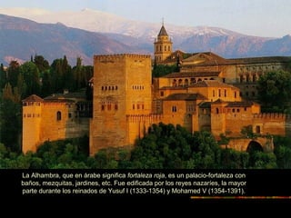 La Alhambra, que en árabe significa fortaleza roja, es un palacio-fortaleza con
baños, mezquitas, jardines, etc. Fue edificada por los reyes nazaríes, la mayor
parte durante los reinados de Yusuf I (1333-1354) y Mohamed V (1354-1391).
 