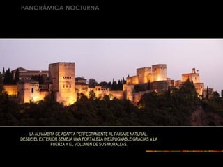 PANORÁMICA NOCTURNA
LA ALHAMBRA SE ADAPTA PERFECTAMENTE AL PAISAJE NATURAL.
DESDE EL EXTERIOR SEMEJA UNA FORTALEZA INEXPUGNABLE GRACIAS A LA
FUERZA Y EL VOLUMEN DE SUS MURALLAS.
 