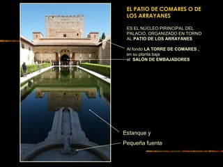 EL PATIO DE COMARES O DE
LOS ARRAYANES
ES EL NÚCLEO PIRINCIPAL DEL
PALACIO, ORGANIZADO EN TORNO
AL PATIO DE LOS ARRAYANES
Al fondo LA TORRE DE COMARES ,
en su planta baja
el SALÓN DE EMBAJADORES
Estanque y
Pequeña fuente
 