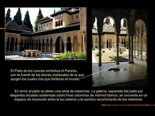 EL PATIO DE LOS LEONES
En torno al patio se abren una serie de estancias. La galería, separada del patio por
elegantes arcadas sostenidas sobre finas columnas de mármol blanco, se convierte en un
espacio de transición entre la luz exterior y la sombra reconfortante de los interiores.
El Patio de los Leones simboliza el Paraíso,
con la fuente de los leones zodiacales de la que
surgen los cuatro ríos que fertilizan el mundo.
 