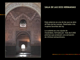 Esta estancia es una de las que se abre
al Patio de los Leones. Destinada a las
mujeres favoritas del rey
La cubierta es una cúpula de
mocárabes, formada por más de 5.000
prismas que producen una sensación
de infinitud extraordinaria.
SALA DE LAS DOS HERMANAS
 