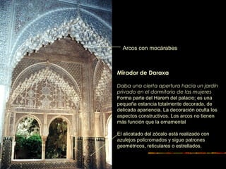Mirador de Daraxa
Daba una cierta apertura hacia un jardín
privado en el dormitorio de las mujeres
Forma parte del Harem del palacio; es una
pequeña estancia totalmente decorada, de
delicada apariencia. La decoración oculta los
aspectos constructivos. Los arcos no tienen
más función que la ornamental
El alicatado del zócalo está realizado con
azulejos policromados y sigue patrones
geométricos, reticulares o estrellados.
Arcos con mocárabes
 