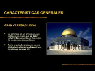 CARACTERÍSTICAS GENERALES
GRAN VARIEDAD LOCAL
 La carencia, en un principio de un
estilo propio, hace que se dejen
influir intensamente por los estilos
de los pueblos conquistados.
 Así la arquitectura islámica es una
síntesis de elementos bizantinos,
cristianos, coptos, etc.
 