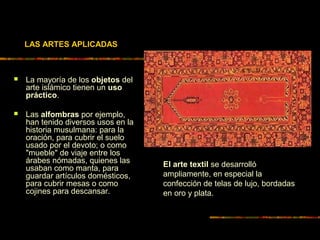 LAS ARTES APLICADAS
 La mayoría de los objetos del
arte islámico tienen un uso
práctico.
 Las alfombras por ejemplo,
han tenido diversos usos en la
historia musulmana: para la
oración, para cubrir el suelo
usado por el devoto; o como
"mueble" de viaje entre los
árabes nómadas, quienes las
usaban como manta, para
guardar artículos domésticos,
para cubrir mesas o como
cojines para descansar.
El arte textil se desarrolló
ampliamente, en especial la
confección de telas de lujo, bordadas
en oro y plata.
 