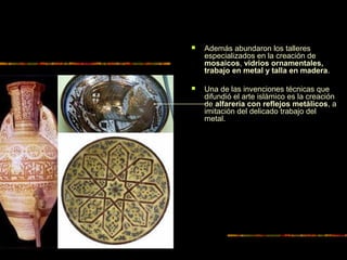  Además abundaron los talleres
especializados en la creación de
mosaicos, vidrios ornamentales,
trabajo en metal y talla en madera.
 Una de las invenciones técnicas que
difundió el arte islámico es la creación
de alfarería con reflejos metálicos, a
imitación del delicado trabajo del
metal.
 
