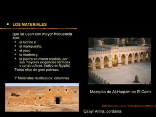  LOS MATERIALES
que se usan con mayor frecuencia
son:
 el ladrillo o
 el mampuesto,
 el yeso,
 la madera y,
 la piedra en menor medida, por
sus mayores exigencias técnicas
y constructivas. (salvo en Egipto)
Todos ellos de gran pobreza.
Y Materiales reutilizados: columnas
Qsayr Amra, Jordania
Mezquita de Al-Haquim en El Cairo
 