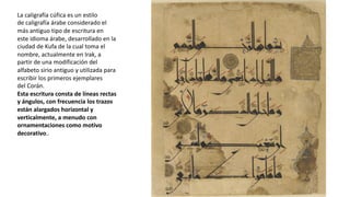 La caligrafía cúfica es un estilo
de caligrafía árabe considerado el
más antiguo tipo de escritura en
este idioma árabe, desarrollado en la
ciudad de Kufa de la cual toma el
nombre, actualmente en Irak, a
partir de una modificación del
alfabeto sirio antiguo y utilizada para
escribir los primeros ejemplares
del Corán.
Esta escritura consta de líneas rectas
y ángulos, con frecuencia los trazos
están alargados horizontal y
verticalmente, a menudo con
ornamentaciones como motivo
decorativo..
 