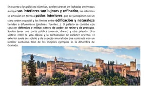 En cuanto a los palacios islámicos, suelen carecer de fachadas ostentosas
aunque sus interiores son lujosos y refinados, las estancias
se articulan en torno a patios interiores que se yuxtaponen sin un
claro orden espacial y los límites entre edificación y naturaleza
tienden a difuminarse (jardines. fuentes...). El palacio se concibe con
carácter defensivo y militar, centro de poder de retiro y de prestigio.
Suelen tener una parte pública (mexuar, diwan) y otra privada. Una
síntesis entre la villa clásica y la suntuosidad de carácter oriental. El
exterior suele ser sobrio y de aspecto amurallado que contrasta con un
interior suntuoso. Uno de los mejores ejemplos es la Alhambra de
Granada.
 