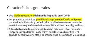 Características generales
• Una visión teocéntrica del mundo inspirada en el Corán
• Los preceptos coránicos prohibían la representación de imágenes
para evitar la idolatría y por ello el arte islámico es esencialmente
anicónico —lo que determinó una estética abstracta no figurada—.
• Estará influenciado por la espiritualidad cristiana, el rechazo a las
imágenes del judaísmo, las técnicas constructivas bizantinas, el
sentido decorativo oriental, y la arquitectura de romanos y visigodos
 