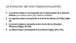 La evolución del arte hispanomusulmán
1. La primera etapa se corresponde con la dominación de la dinastía
Omeya y se conoce como arte califal o cordobés
2. La segunda etapa corresponde al arte de los Reinos de Taifas (siglo
XI)
3. La tercera etapa es conocida como el arte de las Dinastías
Africanas (Siglos XII-XIII)
4. La última etapa corresponde al arte Nazarí (siglos XIV y XV).
 