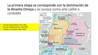 La primera etapa se corresponde con la dominación de
la dinastía Omeya y se conoce como arte califal o
cordobés
• Emirato dependiente (711-756)
• Emirato Independiente (756-929)
• Califato de Córdoba (929-1031)
 