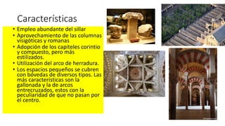 Características
• Empleo abundante del sillar
• Aprovechamiento de las columnas
visigóticas y romanas
• Adopción de los capiteles corintio
y compuesto, pero más
estilizados.
• Utilización del arco de herradura.
• Los espacios pequeños se cubren
con bóvedas de diversos tipos. Las
más características son la
gallonada y la de arcos
entrecruzados, estos con la
peculiaridad de que no pasan por
el centro.
 