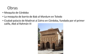 Obras
• Mezquita de Córdoba
• La mezquita de barrio de Bab al Mardum en Toledo
• Ciudad-palacio de Madinat al Zahra en Córdoba, fundada por el primer
califa, Abd al Rahmán III
 