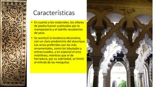 Características
• En cuanto a los materiales, los sillares
de piedra fueron sustituidos por la
mampostería y el ladrillo recubiertos
de yeso.
• Se acentuó la tendencia decorativa,
con un claro predominio del ataurique.
Los arcos preferidos son los más
ornamentales, como los lobulados y
entrecruzados, y en especial el arco
mixtilíneo; mientras que el de
herradura, por su sobriedad, se limitó
al mihrab de las mezquitas
 
