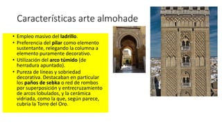 Características arte almohade
• Empleo masivo del ladrillo.
• Preferencia del pilar como elemento
sustentante, relegando la columna a
elemento puramente decorativo.
• Utilización del arco túmido (de
herradura apuntado).
• Pureza de líneas y sobriedad
decorativa. Destacaban en particular
los paños de sebka o red de rombos
por superposición y entrecruzamiento
de arcos lobulados, y la cerámica
vidriada, como la que, según parece,
cubría la Torre del Oro.
 