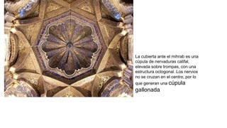 La cubierta ante el mihrab es una
cúpula de nervaduras califal,
elevada sobre trompas, con una
estructura octogonal. Los nervios
no se cruzan en el centro, por lo
que generan una cúpula
gallonada.
 