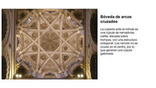 Bóveda de arcos
cruzados
La cubierta ante el mihrab es
una cúpula de nervaduras
califal, elevada sobre
trompas, con una estructura
octogonal. Los nervios no se
cruzan en el centro, por lo
que generan una cúpula
gallonada.
 