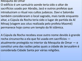 Mesquita de Omar
O edifício é um santuário aonde teria sido o altar de
sacrifícios usado por Abraão, Jacó e outros profetas que
introduziram o ritual nos cultos judaicos. Davi e Salomão
também consideraram o local sagrado, mais tarde enquanto
altar, a Cúpula da Rocha teria sido o lugar de partida da Al
Miraaj (viagem aos céus realizada pelo profeta Maomé)
permanece hoje como um templo da fé islâmica.
A Cúpula da Rocha recebeu esse outro nome devido à grande
rocha circunscrita a ela que foi usada em sacrifícios —
atualmente protegida no interior da Mesquita de Omar — e
constitui uma das razões pelas quais a cidade de Jerusalém é
considerada Cidade Santa por várias religiões.
 