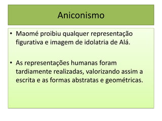 Aniconismo
• Maomé proibiu qualquer representação
figurativa e imagem de idolatria de Alá.
• As representações humanas foram
tardiamente realizadas, valorizando assim a
escrita e as formas abstratas e geométricas.
 