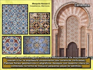 Síntese da experiência egípcia, chinesa e mesopotâmica. Os muçulmanos
usavam a cor na arquitetura (revestimento com cerâmicas vitrificadas).
Padrões florais, geométricos e caligráficos. Azulejos com desenho inteiro ou
combinado na forma de mosaico (pequenas peças de ladrilhos).
Cerâmica
Mesquita Hassan II.
Casablanca, Marrocos.
 